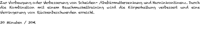 Zur Vorbeugung oder Verbesserung von Scheiden- /Gebärmuttersenkung und Harninkontinenz. Durch die Kombination mit einem Bauchmuskeltraining wird die Körperhaltung verbessert und eine Verringerung von Rückenbeschwerden erreicht. 30 Minuten / 30€