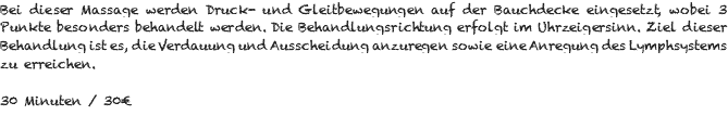 Bei dieser Massage werden Druck- und Gleitbewegungen auf der Bauchdecke eingesetzt, wobei 3 Punkte besonders behandelt werden. Die Behandlungsrichtung erfolgt im Uhrzeigersinn. Ziel dieser Behandlung ist es, die Verdauung und Ausscheidung anzuregen sowie eine Anregung des Lymphsystems zu erreichen. 30 Minuten / 30€ 