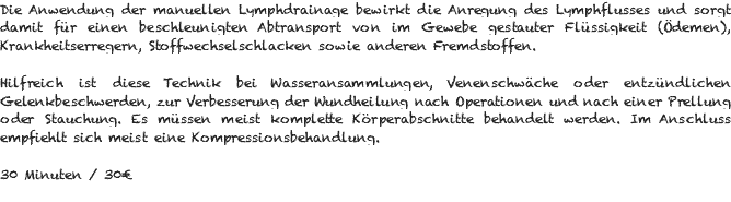 Die Anwendung der manuellen Lymphdrainage bewirkt die Anregung des Lymphflusses und sorgt damit für einen beschleunigten Abtransport von im Gewebe gestauter Flüssigkeit (Ödemen), Krankheitserregern, Stoffwechselschlacken sowie anderen Fremdstoffen. Hilfreich ist diese Technik bei Wasseransammlungen, Venenschwäche oder entzündlichen Gelenkbeschwerden, zur Verbesserung der Wundheilung nach Operationen und nach einer Prellung oder Stauchung. Es müssen meist komplette Körperabschnitte behandelt werden. Im Anschluss empfiehlt sich meist eine Kompressionsbehandlung. 30 Minuten / 30€ 