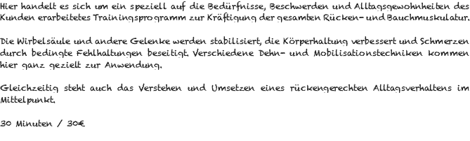 Hier handelt es sich um ein speziell auf die Bedürfnisse, Beschwerden und Alltagsgewohnheiten des Kunden erarbeitetes Trainingsprogramm zur Kräftigung der gesamten Rücken- und Bauchmuskulatur. Die Wirbelsäule und andere Gelenke werden stabilisiert, die Körperhaltung verbessert und Schmerzen durch bedingte Fehlhaltungen beseitigt. Verschiedene Dehn- und Mobilisationstechniken kommen hier ganz gezielt zur Anwendung. Gleichzeitig steht auch das Verstehen und Umsetzen eines rückengerechten Alltagsverhaltens im Mittelpunkt. 30 Minuten / 30€ 