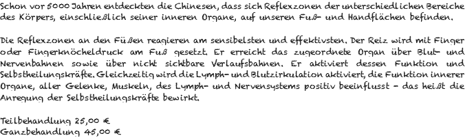 Schon vor 5000 Jahren entdeckten die Chinesen, dass sich Reflexzonen der unterschiedlichen Bereiche des Körpers, einschließlich seiner inneren Organe, auf unseren Fuß- und Handflächen befinden. Die Reflexzonen an den Füßen reagieren am sensibelsten und effektivsten. Der Reiz wird mit Finger oder Fingerknöcheldruck am Fuß gesetzt. Er erreicht das zugeordnete Organ über Blut- und Nervenbahnen sowie über nicht sichtbare Verlaufsbahnen. Er aktiviert dessen Funktion und Selbstheilungskräfte. Gleichzeitig wird die Lymph- und Blutzirkulation aktiviert, die Funktion innerer Organe, aller Gelenke, Muskeln, des Lymph- und Nervensystems positiv beeinflusst - das heißt die Anregung der Selbstheilungskräfte bewirkt. Teilbehandlung 25,00 € Ganzbehandlung 45,00 €