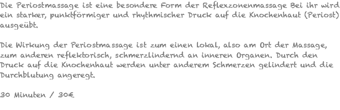 Die Periostmassage ist eine besondere Form der Reflexzonenmassage Bei ihr wird ein starker, punktförmiger und rhythmischer Druck auf die Knochenhaut (Periost) ausgeübt. Die Wirkung der Periostmassage ist zum einen lokal, also am Ort der Massage, zum anderen reflektorisch, schmerzlindernd an inneren Organen. Durch den Druck auf die Knochenhaut werden unter anderem Schmerzen gelindert und die Durchblutung angeregt. 30 Minuten / 30€ 