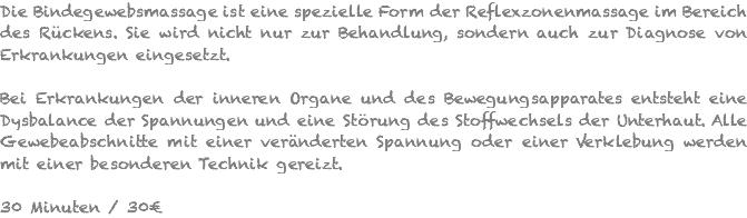 Die Bindegewebsmassage ist eine spezielle Form der Reflexzonenmassage im Bereich des Rückens. Sie wird nicht nur zur Behandlung, sondern auch zur Diagnose von Erkrankungen eingesetzt. Bei Erkrankungen der inneren Organe und des Bewegungsapparates entsteht eine Dysbalance der Spannungen und eine Störung des Stoffwechsels der Unterhaut. Alle Gewebeabschnitte mit einer veränderten Spannung oder einer Verklebung werden mit einer besonderen Technik gereizt. 30 Minuten / 30€