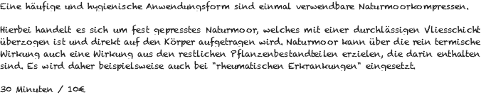 Eine häufige und hygienische Anwendungsform sind einmal verwendbare Naturmoorkompressen. Hierbei handelt es sich um fest gepresstes Naturmoor, welches mit einer durchlässigen Vliesschicht überzogen ist und direkt auf den Körper aufgetragen wird. Naturmoor kann über die rein termische Wirkung auch eine Wirkung aus den restlichen Pflanzenbestandteilen erzielen, die darin enthalten sind. Es wird daher beispielsweise auch bei "rheumatischen Erkrankungen" eingesetzt. 30 Minuten / 10€