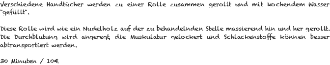 Verschiedene Handtücher werden zu einer Rolle zusammen gerollt und mit kochendem Wasser "gefüllt". Diese Rolle wird wie ein Nudelholz auf der zu behandelnden Stelle massierend hin und her gerollt. Die Durchblutung wird angeregt, die Muskulatur gelockert und Schlackenstoffe können besser abtransportiert werden. 30 Minuten / 10€