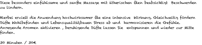 Diese besonders einfühlsame und sanfte Massage mit ätherischen Ölen beabsichtigt Beschwerden zu lindern. Hierbei erzielt die Anwendung hochwirksamer Öle eine intensive Wirkung. Gleichzeitig fördern Düfte Wohlbefinden und Lebensqualität,bauen Stress ab und harmonisieren die Gefühle. Anregende Aromen aktivieren , beruhigende Düfte lassen Sie entspannen und wieder zur Mitte finden. 30 Minuten / 30€