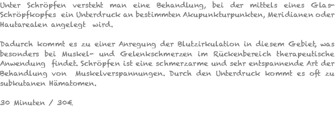 Unter Schröpfen versteht man eine Behandlung, bei der mittels eines Glas-Schröpfkopfes ein Unterdruck an bestimmten Akupunkturpunkten, Meridianen oder Hautarealen angelegt wird. Dadurch kommt es zu einer Anregung der Blutzirkulation in diesem Gebiet, was besonders bei Muskel- und Gelenkschmerzen im Rückenbereich therapeutische Anwendung findet. Schröpfen ist eine schmerzarme und sehr entspannende Art der Behandlung von Muskelverspannungen. Durch den Unterdruck kommt es oft zu subkutanen Hämatomen. 30 Minuten / 30€ 