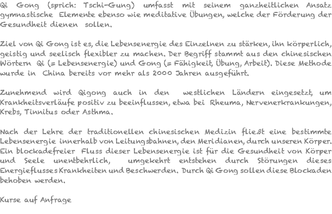 Qi Gong (sprich: Tschi-Gung) umfasst mit seinem ganzheitlichen Ansatz gymnastische Elemente ebenso wie meditative Übungen, welche der Förderung der Gesundheit dienen sollen. Ziel von Qi Gong ist es, die Lebensenergie des Einzelnen zu stärken, ihn körperlich, geistig und seelisch flexibler zu machen. Der Begriff stammt aus den chinesischen Wörtern Qi (= Lebensenergie) und Gong (= Fähigkeit, Übung, Arbeit). Diese Methode wurde in China bereits vor mehr als 2000 Jahren ausgeführt. Zunehmend wird Qigong auch in den westlichen Ländern eingesetzt, um Krankheitsverläufe positiv zu beeinflussen, etwa bei Rheuma, Nervenerkrankungen, Krebs, Tinnitus oder Asthma. Nach der Lehre der traditionellen chinesischen Medizin fließt eine bestimmte Lebensenergie innerhalb von Leitungsbahnen, den Meridianen, durch unseren Körper. Ein blockadefreier Fluss dieser Lebensenergie ist für die Gesundheit von Körper und Seele unentbehrlich, umgekehrt entstehen durch Störungen dieses Energieflusses Krankheiten und Beschwerden. Durch Qi Gong sollen diese Blockaden behoben werden. Kurse auf Anfrage 