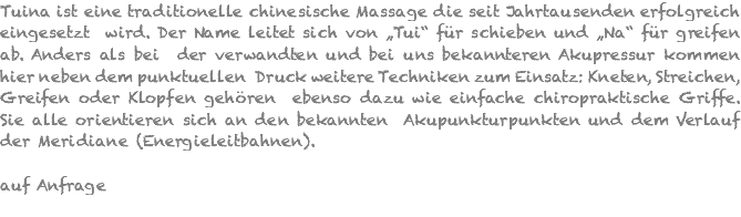 Tuina ist eine traditionelle chinesische Massage die seit Jahrtausenden erfolgreich eingesetzt wird. Der Name leitet sich von „Tui“ für schieben und „Na“ für greifen ab. Anders als bei der verwandten und bei uns bekannteren Akupressur kommen hier neben dem punktuellen Druck weitere Techniken zum Einsatz: Kneten, Streichen, Greifen oder Klopfen gehören ebenso dazu wie einfache chiropraktische Griffe. Sie alle orientieren sich an den bekannten Akupunkturpunkten und dem Verlauf der Meridiane (Energieleitbahnen). auf Anfrage 