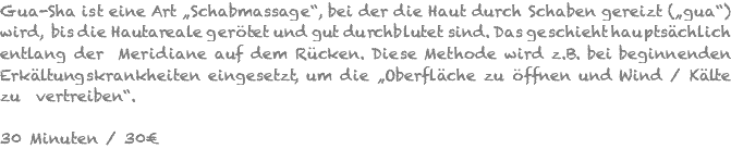 Gua-Sha ist eine Art „Schabmassage“, bei der die Haut durch Schaben gereizt („gua“) wird, bis die Hautareale gerötet und gut durchblutet sind. Das geschieht hauptsächlich entlang der Meridiane auf dem Rücken. Diese Methode wird z.B. bei beginnenden Erkältungskrankheiten eingesetzt, um die „Oberfläche zu öffnen und Wind / Kälte zu vertreiben“. 30 Minuten / 30€