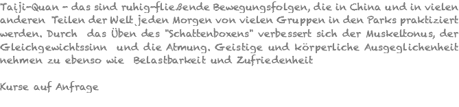 Taiji-Quan - das sind ruhig-fließende Bewegungsfolgen, die in China und in vielen anderen Teilen der Welt jeden Morgen von vielen Gruppen in den Parks praktiziert werden. Durch das Üben des "Schattenboxens" verbessert sich der Muskeltonus, der Gleichgewichtssinn und die Atmung. Geistige und körperliche Ausgeglichenheit nehmen zu ebenso wie Belastbarkeit und Zufriedenheit Kurse auf Anfrage 