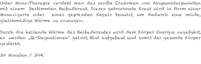 Unter Moxa-Therapie versteht man das sanfte Erwärmen von Akupunkturpunkten mit einem bestimmten Beifußkraut. Dieses getrocknete Kraut wird in Form einer Moxazigarre oder eines gepressten Kegels benutzt, um dadurch eine milde, gleichmäßige Wärme zu erzeugen. Durch die heilende Wärme des Beifußkrautes wird dem Körper Energie zugeführt, es werden „Qi-Stagnationen“ gelöst, Blut aufgebaut und somit der gesamte Körper gestärkt. 30 Minuten / 30€ 