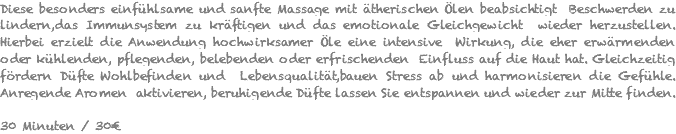 Diese besonders einfühlsame und sanfte Massage mit ätherischen Ölen beabsichtigt Beschwerden zu lindern,das Immunsystem zu kräftigen und das emotionale Gleichgewicht wieder herzustellen. Hierbei erzielt die Anwendung hochwirksamer Öle eine intensive Wirkung, die eher erwärmenden oder kühlenden, pflegenden, belebenden oder erfrischenden Einfluss auf die Haut hat. Gleichzeitig fördern Düfte Wohlbefinden und Lebensqualität,bauen Stress ab und harmonisieren die Gefühle. Anregende Aromen aktivieren, beruhigende Düfte lassen Sie entspannen und wieder zur Mitte finden. 30 Minuten / 30€