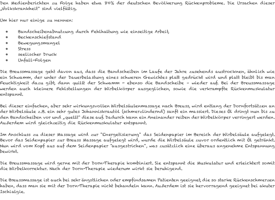 Den Medienberichten zu Folge haben etwa 80% der deutschen Bevölkerung Rückenprobleme. Die Ursachen dieser „Volkskrankheit“ sind vielfältig. Um hier nur einige zu nennen: Bandscheibenabnutzung durch Fehlhaltung wie einseitige Arbeit, Beckenschiefstand Bewegungsmangel Stress seelischer Druck Unfall-Folgen Die Breussmassage geht davon aus, dass die Bandscheiben im Laufe der Jahre zusehends austrocknen, ähnlich wie ein Schwamm, der unter der Dauerbelastung eines schweren Gewichtes platt gedrückt wird und platt bleibt bis man Feuchtigkeit dazu gibt, dann quillt der Schwamm - ebenso die Bandscheibe – wieder auf. Bei der Breussmassage werden auch kleinere Fehlstellungen der Wirbelkörper ausgeglichen, sowie die verkrampfte Rückenmuskulatur entspannt. Bei dieser einfachen, aber sehr wirkungsvollen Wirbelsäulenmassage nach Breuss, wird entlang der Dornfortsätzen an der Wirbelsäule z.B. ein sehr gutes Johanniskrautöl (schmerzlindernd) sanft ein massiert. Dieses Öl dringt nun bis zu den Bandscheiben vor und „quellt“ diese auf. Dadurch kann ein Aneinander reiben der Wirbelkörper verringert werden. Außerdem wird gleichzeitig die Rückenmuskulatur entspannt. Im Anschluss zu dieser Massage wird zur "Energetisierung" das Seidenpapier im Bereich der Wirbelsäule aufgelegt. Bevor das Seidenpapier zur Breuss Massage aufgelegt wird, wurde die Wirbelsäule zuvor ordentlich mit Öl getränkt. Nun wird vom Kopf aus auf dem Seidenpapier "ausgestrichen", was zusätzlich eine überaus angenehme Entspannung bewirkt. Die Breussmassage wird gerne mit der Dorn-Therapie kombiniert. Sie entspannt die Muskulatur und erleichtert somit die Wirbelkorrektur. Nach der Dorn-Therapie wiederum wirkt sie beruhigend. Die Breussmassage ist auch bei sehr ängstlichen oder empfindsamen Patienten geeignet, die so starke Rückenschmerzen haben, dass man sie mit der Dorn-Therapie nicht behandeln kann. Außerdem ist sie hervorragend geeignet bei akuter Ischialgie. 