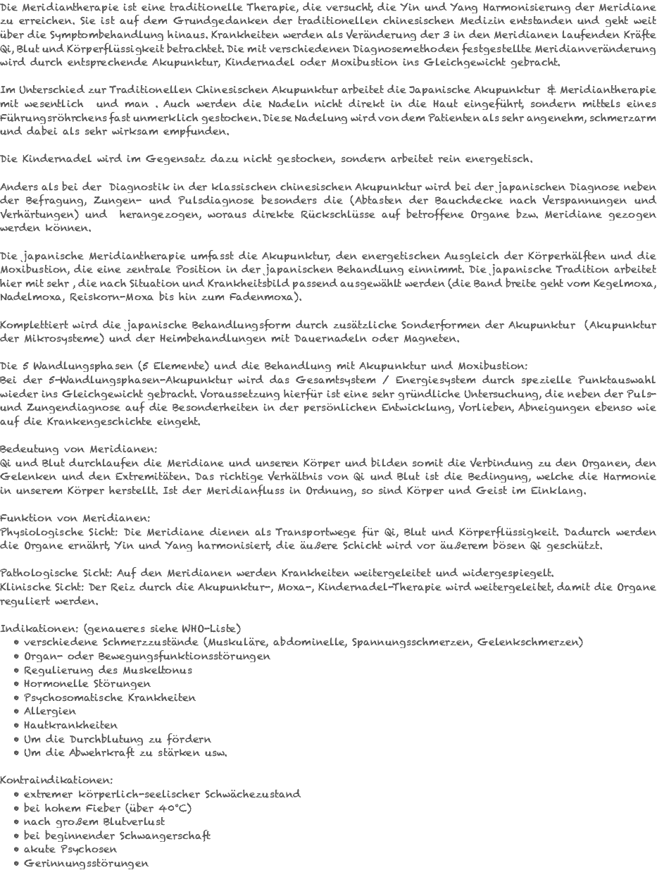 Die Meridiantherapie ist eine traditionelle Therapie, die versucht, die Yin und Yang Harmonisierung der Meridiane zu erreichen. Sie ist auf dem Grundgedanken der traditionellen chinesischen Medizin entstanden und geht weit über die Symptombehandlung hinaus. Krankheiten werden als Veränderung der 3 in den Meridianen laufenden Kräfte Qi, Blut und Körperflüssigkeit betrachtet. Die mit verschiedenen Diagnosemethoden festgestellte Meridianveränderung wird durch entsprechende Akupunktur, Kindernadel oder Moxibustion ins Gleichgewicht gebracht. Im Unterschied zur Traditionellen Chinesischen Akupunktur arbeitet die Japanische Akupunktur & Meridiantherapie mit wesentlich und man . Auch werden die Nadeln nicht direkt in die Haut eingeführt, sondern mittels eines Führungsröhrchens fast unmerklich gestochen. Diese Nadelung wird von dem Patienten als sehr angenehm, schmerzarm und dabei als sehr wirksam empfunden. Die Kindernadel wird im Gegensatz dazu nicht gestochen, sondern arbeitet rein energetisch. Anders als bei der Diagnostik in der klassischen chinesischen Akupunktur wird bei der japanischen Diagnose neben der Befragung, Zungen- und Pulsdiagnose besonders die (Abtasten der Bauchdecke nach Verspannungen und Verhärtungen) und herangezogen, woraus direkte Rückschlüsse auf betroffene Organe bzw. Meridiane gezogen werden können. Die japanische Meridiantherapie umfasst die Akupunktur, den energetischen Ausgleich der Körperhälften und die Moxibustion, die eine zentrale Position in der japanischen Behandlung einnimmt. Die japanische Tradition arbeitet hier mit sehr , die nach Situation und Krankheitsbild passend ausgewählt werden (die Band breite geht vom Kegelmoxa, Nadelmoxa, Reiskorn-Moxa bis hin zum Fadenmoxa). Komplettiert wird die japanische Behandlungsform durch zusätzliche Sonderformen der Akupunktur (Akupunktur der Mikrosysteme) und der Heimbehandlungen mit Dauernadeln oder Magneten. Die 5 Wandlungsphasen (5 Elemente) und die Behandlung mit Akupunktur und Moxibustion: Bei der 5-Wandlungsphasen-Akupunktur wird das Gesamtsystem / Energiesystem durch spezielle Punktauswahl wieder ins Gleichgewicht gebracht. Voraussetzung hierfür ist eine sehr gründliche Untersuchung, die neben der Puls- und Zungendiagnose auf die Besonderheiten in der persönlichen Entwicklung, Vorlieben, Abneigungen ebenso wie auf die Krankengeschichte eingeht. Bedeutung von Meridianen: Qi und Blut durchlaufen die Meridiane und unseren Körper und bilden somit die Verbindung zu den Organen, den Gelenken und den Extremitäten. Das richtige Verhältnis von Qi und Blut ist die Bedingung, welche die Harmonie in unserem Körper herstellt. Ist der Meridianfluss in Ordnung, so sind Körper und Geist im Einklang. Funktion von Meridianen: Physiologische Sicht: Die Meridiane dienen als Transportwege für Qi, Blut und Körperflüssigkeit. Dadurch werden die Organe ernährt, Yin und Yang harmonisiert, die äußere Schicht wird vor äußerem bösen Qi geschützt. Pathologische Sicht: Auf den Meridianen werden Krankheiten weitergeleitet und widergespiegelt. Klinische Sicht: Der Reiz durch die Akupunktur-, Moxa-, Kindernadel-Therapie wird weitergeleitet, damit die Organe reguliert werden. Indikationen: (genaueres siehe WHO-Liste) verschiedene Schmerzzustände (Muskuläre, abdominelle, Spannungsschmerzen, Gelenkschmerzen) Organ- oder Bewegungsfunktionsstörungen Regulierung des Muskeltonus Hormonelle Störungen Psychosomatische Krankheiten Allergien Hautkrankheiten Um die Durchblutung zu fördern Um die Abwehrkraft zu stärken usw. Kontraindikationen: extremer körperlich-seelischer Schwächezustand bei hohem Fieber (über 40°C) nach großem Blutverlust bei beginnender Schwangerschaft akute Psychosen Gerinnungsstörungen