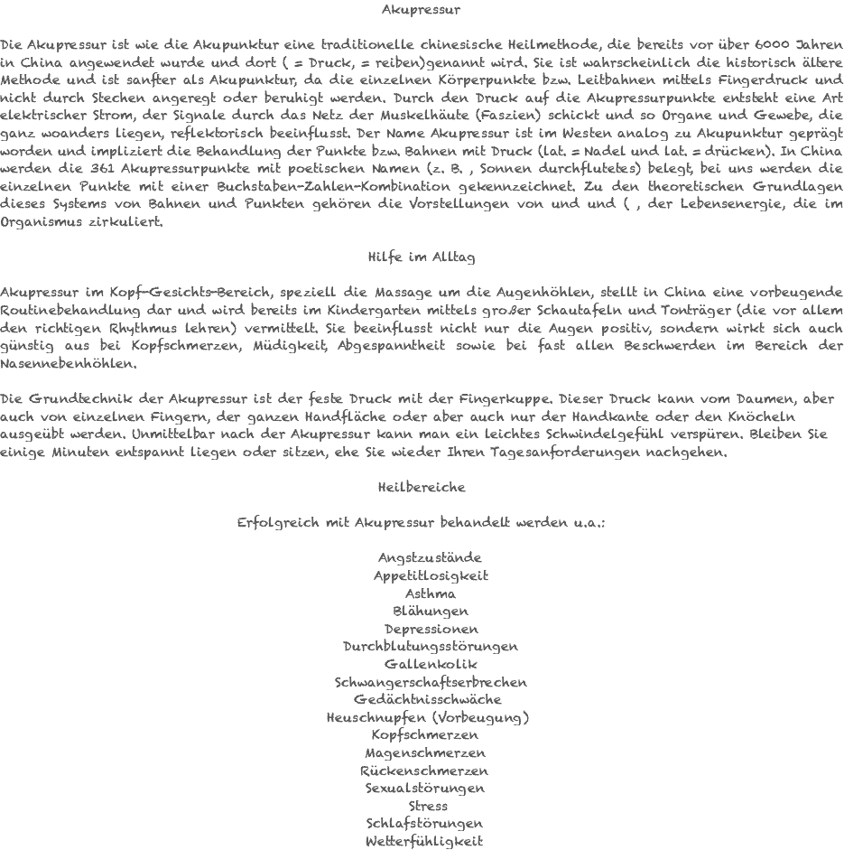 Akupressur Die Akupressur ist wie die Akupunktur eine traditionelle chinesische Heilmethode, die bereits vor über 6000 Jahren in China angewendet wurde und dort ( = Druck, = reiben)genannt wird. Sie ist wahrscheinlich die historisch ältere Methode und ist sanfter als Akupunktur, da die einzelnen Körperpunkte bzw. Leitbahnen mittels Fingerdruck und nicht durch Stechen angeregt oder beruhigt werden. Durch den Druck auf die Akupressurpunkte entsteht eine Art elektrischer Strom, der Signale durch das Netz der Muskelhäute (Faszien) schickt und so Organe und Gewebe, die ganz woanders liegen, reflektorisch beeinflusst. Der Name Akupressur ist im Westen analog zu Akupunktur geprägt worden und impliziert die Behandlung der Punkte bzw. Bahnen mit Druck (lat. = Nadel und lat. = drücken). In China werden die 361 Akupressurpunkte mit poetischen Namen (z. B. , Sonnen durchflutetes) belegt, bei uns werden die einzelnen Punkte mit einer Buchstaben-Zahlen-Kombination gekennzeichnet. Zu den theoretischen Grundlagen dieses Systems von Bahnen und Punkten gehören die Vorstellungen von und und ( , der Lebensenergie, die im Organismus zirkuliert. Hilfe im Alltag Akupressur im Kopf-Gesichts-Bereich, speziell die Massage um die Augenhöhlen, stellt in China eine vorbeugende Routinebehandlung dar und wird bereits im Kindergarten mittels großer Schautafeln und Tonträger (die vor allem den richtigen Rhythmus lehren) vermittelt. Sie beeinflusst nicht nur die Augen positiv, sondern wirkt sich auch günstig aus bei Kopfschmerzen, Müdigkeit, Abgespanntheit sowie bei fast allen Beschwerden im Bereich der Nasennebenhöhlen. Die Grundtechnik der Akupressur ist der feste Druck mit der Fingerkuppe. Dieser Druck kann vom Daumen, aber auch von einzelnen Fingern, der ganzen Handfläche oder aber auch nur der Handkante oder den Knöcheln ausgeübt werden. Unmittelbar nach der Akupressur kann man ein leichtes Schwindelgefühl verspüren. Bleiben Sie einige Minuten entspannt liegen oder sitzen, ehe Sie wieder Ihren Tagesanforderungen nachgehen. Heilbereiche Erfolgreich mit Akupressur behandelt werden u.a.: Angstzustände Appetitlosigkeit Asthma Blähungen Depressionen Durchblutungsstörungen Gallenkolik Schwangerschaftserbrechen Gedächtnisschwäche Heuschnupfen (Vorbeugung) Kopfschmerzen Magenschmerzen Rückenschmerzen Sexualstörungen Stress Schlafstörungen Wetterfühligkeit 